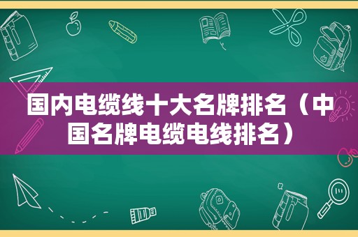 国内电缆线十大名牌排名（中国名牌电缆电线排名）