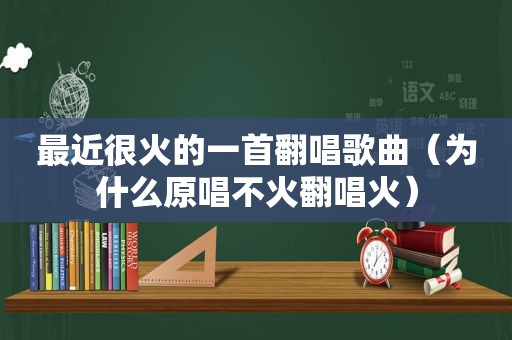 最近很火的一首翻唱歌曲（为什么原唱不火翻唱火）