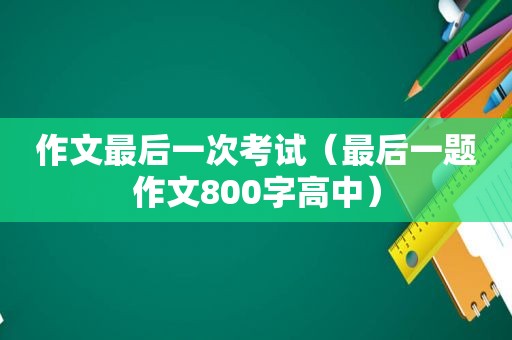 作文最后一次考试（最后一题作文800字高中）