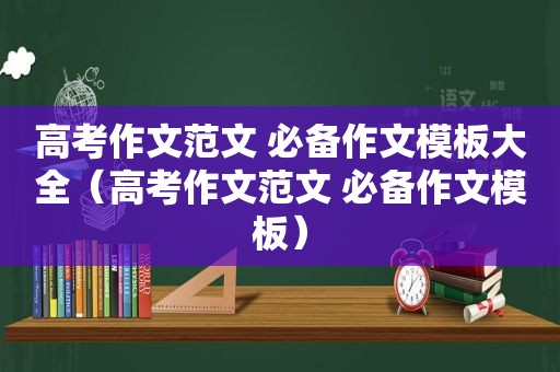 高考作文范文 必备作文模板大全（高考作文范文 必备作文模板）