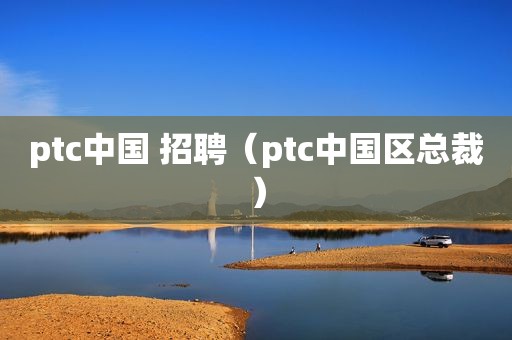 ptc中国 招聘（ptc中国区总裁）