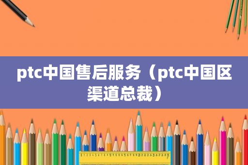 ptc中国售后服务（ptc中国区渠道总裁）