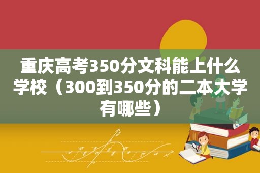 重庆高考350分文科能上什么学校（300到350分的二本大学有哪些）