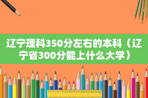 辽宁理科350分左右的本科（辽宁省300分能上什么大学）