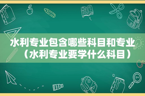 水利专业包含哪些科目和专业（水利专业要学什么科目）