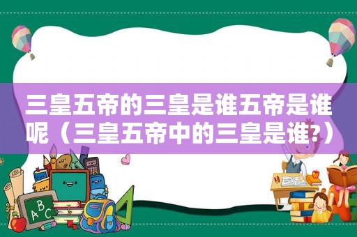 三皇五帝的三皇是谁五帝是谁呢（三皇五帝中的三皇是谁?）