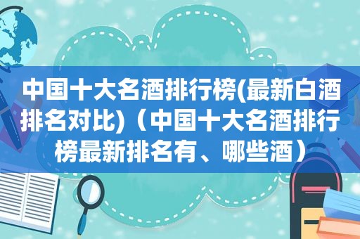 中国十大名酒排行榜(最新白酒排名对比)（中国十大名酒排行榜最新排名有、哪些酒）