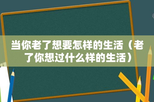 当你老了想要怎样的生活（老了你想过什么样的生活）