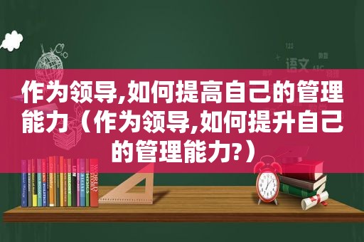 作为领导,如何提高自己的管理能力（作为领导,如何提升自己的管理能力?）