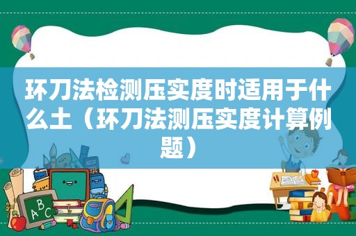 环刀法检测压实度时适用于什么土（环刀法测压实度计算例题）