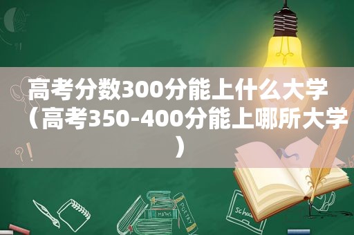 高考分数300分能上什么大学（高考350-400分能上哪所大学）