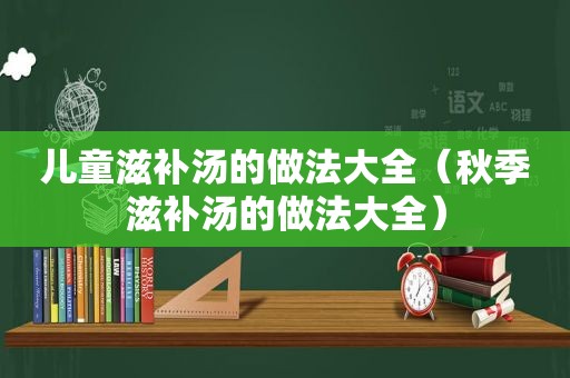 儿童滋补汤的做法大全（秋季滋补汤的做法大全）