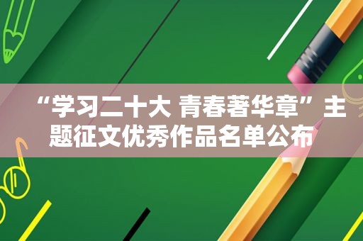 “学习二十大 青春著华章”主题征文优秀作品名单公布