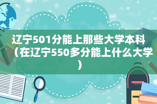 辽宁501分能上那些大学本科（在辽宁550多分能上什么大学）