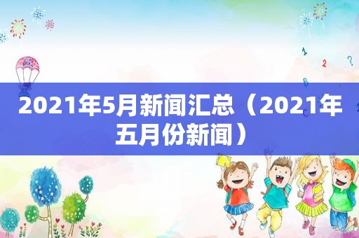 2021年5月新闻汇总（2021年五月份新闻）