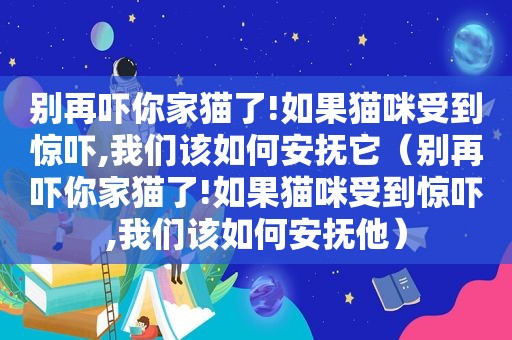 别再吓你家猫了!如果猫咪受到惊吓,我们该如何安抚它（别再吓你家猫了!如果猫咪受到惊吓,我们该如何安抚他）