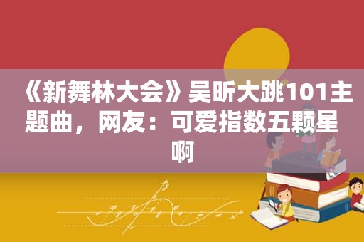 《新舞林大会》吴昕大跳101主题曲，网友：可爱指数五颗星啊