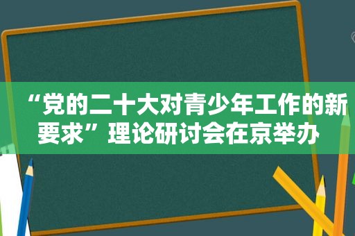 “党的二十大对青少年工作的新要求”理论研讨会在京举办