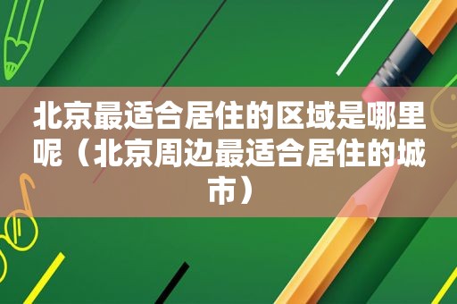 北京最适合居住的区域是哪里呢（北京周边最适合居住的城市）