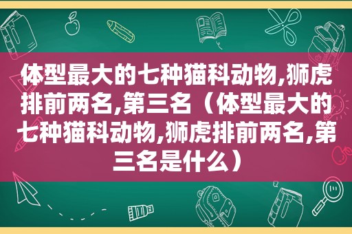 体型最大的七种猫科动物,狮虎排前两名,第三名（体型最大的七种猫科动物,狮虎排前两名,第三名是什么）