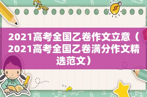 2021高考全国乙卷作文立意（2021高考全国乙卷满分作文 *** 范文）