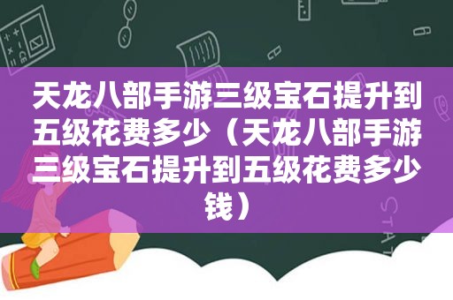 天龙八部手游三级宝石提升到五级花费多少（天龙八部手游三级宝石提升到五级花费多少钱）