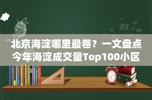 北京海淀哪里最卷？一文盘点今年海淀成交量Top100小区