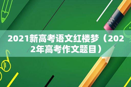 2021新高考语文红楼梦（2022年高考作文题目）