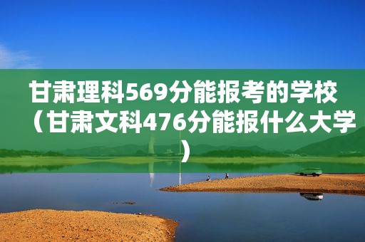 甘肃理科569分能报考的学校（甘肃文科476分能报什么大学）