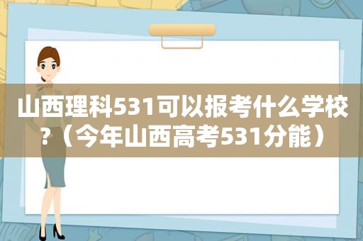 山西理科531可以报考什么学校?（今年山西高考531分能）