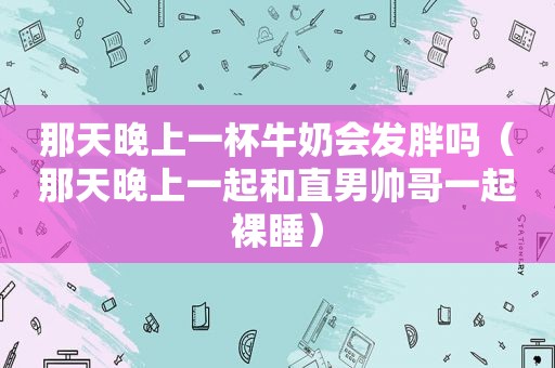 那天晚上一杯牛奶会发胖吗（那天晚上一起和直男帅哥一起裸睡）