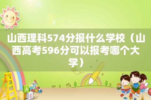 山西理科574分报什么学校（山西高考596分可以报考哪个大学）