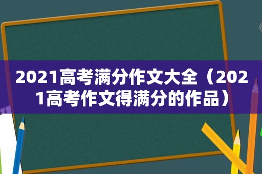 2021高考满分作文大全（2021高考作文得满分的作品）