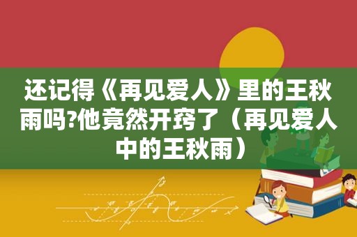 还记得《再见爱人》里的王秋雨吗?他竟然开窍了（再见爱人中的王秋雨）