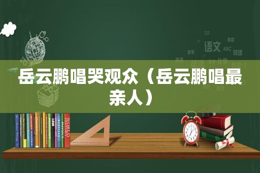 岳云鹏唱哭观众（岳云鹏唱最亲人）