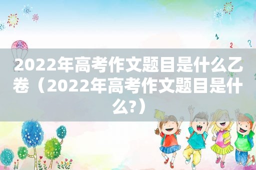 2022年高考作文题目是什么乙卷（2022年高考作文题目是什么?）