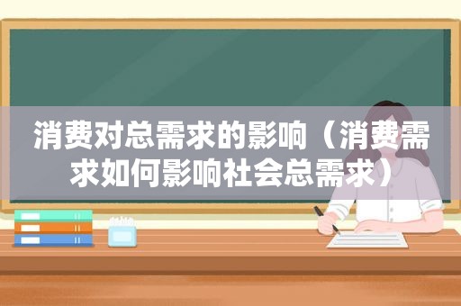 消费对总需求的影响（消费需求如何影响社会总需求）