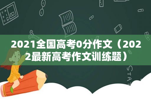 2021全国高考0分作文（2022最新高考作文训练题）