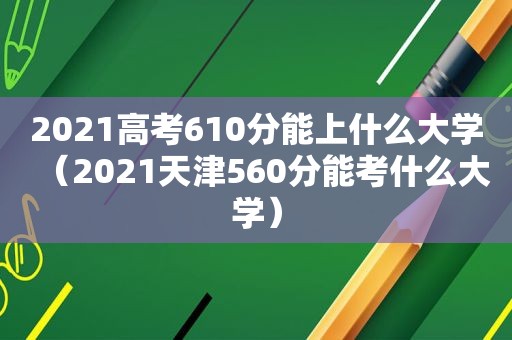 2021高考610分能上什么大学（2021天津560分能考什么大学）