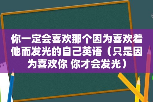 你一定会喜欢那个因为喜欢着他而发光的自己英语（只是因为喜欢你 你才会发光）