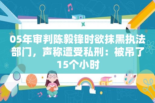 05年审判陈毅锋时欲抹黑执法部门，声称遭受私刑：被吊了15个小时