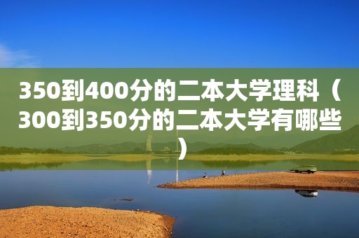 350到400分的二本大学理科（300到350分的二本大学有哪些）