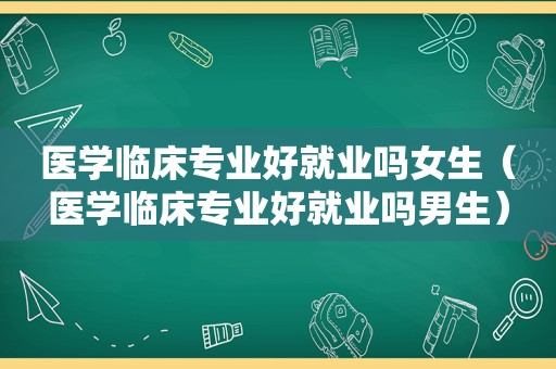 医学临床专业好就业吗女生（医学临床专业好就业吗男生）