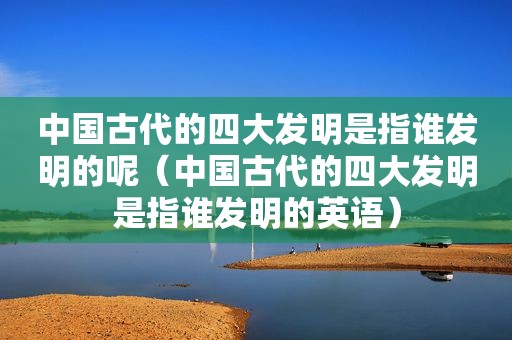 中国古代的四大发明是指谁发明的呢（中国古代的四大发明是指谁发明的英语）