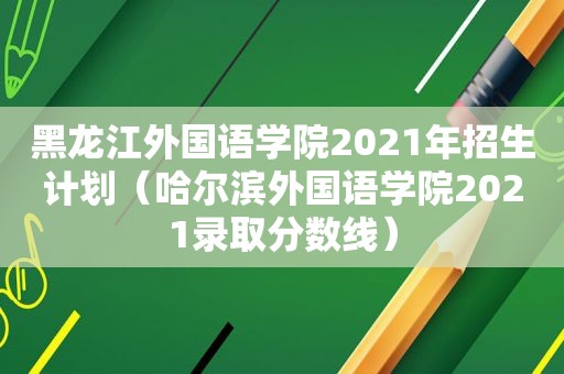 黑龙江外国语学院2021年招生计划（哈尔滨外国语学院2021录取分数线）