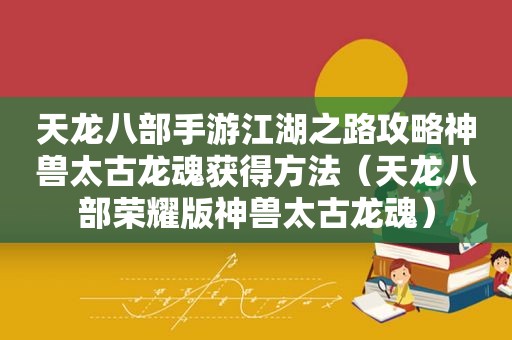 天龙八部手游江湖之路攻略神兽太古龙魂获得方法（天龙八部荣耀版神兽太古龙魂）