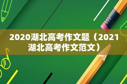 2020湖北高考作文题（2021湖北高考作文范文）