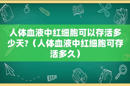 人体血液中红细胞可以存活多少天?（人体血液中红细胞可存活多久）