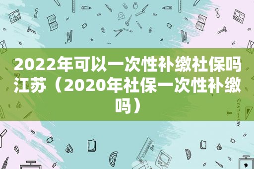 2022年可以一次性补缴社保吗江苏（2020年社保一次性补缴吗）