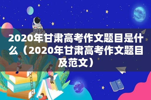 2020年甘肃高考作文题目是什么（2020年甘肃高考作文题目及范文）